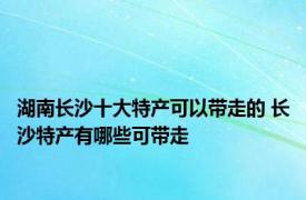 湖南长沙十大特产可以带走的 长沙特产有哪些可带走