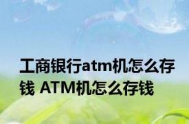 工商银行atm机怎么存钱 ATM机怎么存钱