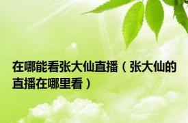 在哪能看张大仙直播（张大仙的直播在哪里看）