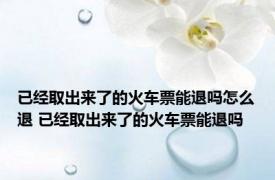 已经取出来了的火车票能退吗怎么退 已经取出来了的火车票能退吗