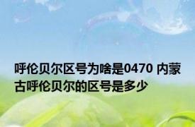 呼伦贝尔区号为啥是0470 内蒙古呼伦贝尔的区号是多少