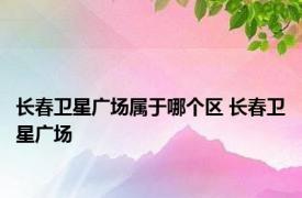 长春卫星广场属于哪个区 长春卫星广场 