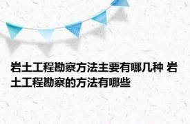 岩土工程勘察方法主要有哪几种 岩土工程勘察的方法有哪些