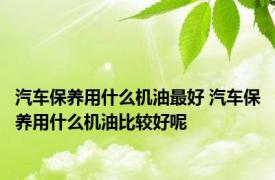 汽车保养用什么机油最好 汽车保养用什么机油比较好呢