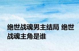 绝世战魂男主结局 绝世战魂主角是谁