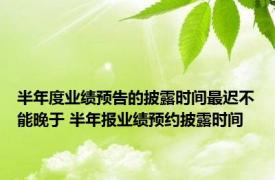 半年度业绩预告的披露时间最迟不能晚于 半年报业绩预约披露时间