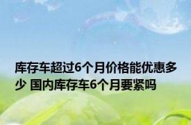 库存车超过6个月价格能优惠多少 国内库存车6个月要紧吗