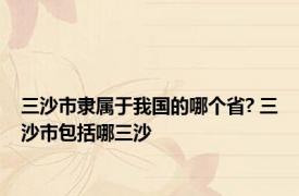 三沙市隶属于我国的哪个省? 三沙市包括哪三沙