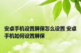 安卓手机设置屏保怎么设置 安卓手机如何设置屏保