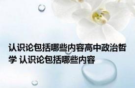 认识论包括哪些内容高中政治哲学 认识论包括哪些内容