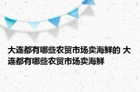 大连都有哪些农贸市场卖海鲜的 大连都有哪些农贸市场卖海鲜