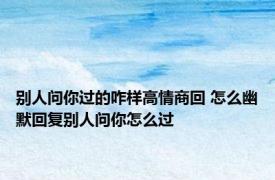 别人问你过的咋样高情商回 怎么幽默回复别人问你怎么过