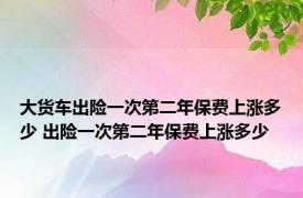 大货车出险一次第二年保费上涨多少 出险一次第二年保费上涨多少