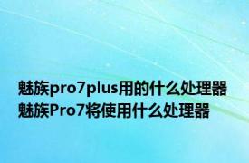 魅族pro7plus用的什么处理器 魅族Pro7将使用什么处理器