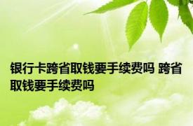 银行卡跨省取钱要手续费吗 跨省取钱要手续费吗