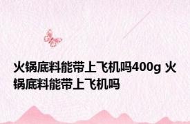 火锅底料能带上飞机吗400g 火锅底料能带上飞机吗