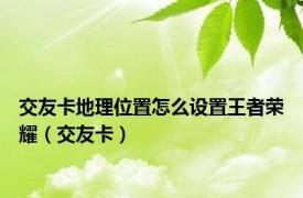 交友卡地理位置怎么设置王者荣耀（交友卡）