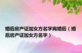 婚后房产证加女方名字离婚后（婚后房产证加女方名字）