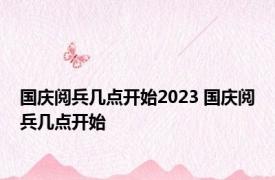 国庆阅兵几点开始2023 国庆阅兵几点开始