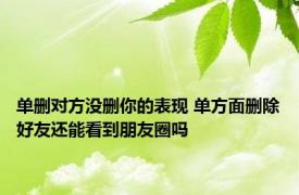 单删对方没删你的表现 单方面删除好友还能看到朋友圈吗