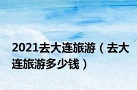 2021去大连旅游（去大连旅游多少钱）