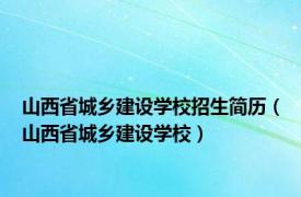 山西省城乡建设学校招生简历（山西省城乡建设学校）