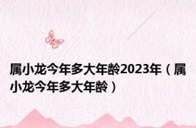 属小龙今年多大年龄2023年（属小龙今年多大年龄）