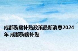 成都购房补贴政策最新消息2024年 成都购房补贴