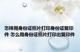 怎样用身份证照片打印身份证复印件 怎么用身份证照片打印出复印件