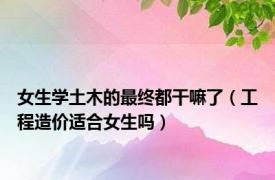 女生学土木的最终都干嘛了（工程造价适合女生吗）