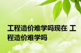 工程造价难学吗现在 工程造价难学吗