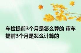 车检提前3个月是怎么算的 审车提前3个月是怎么计算的