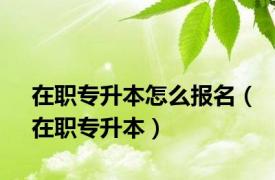 在职专升本怎么报名（在职专升本）