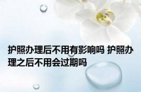 护照办理后不用有影响吗 护照办理之后不用会过期吗