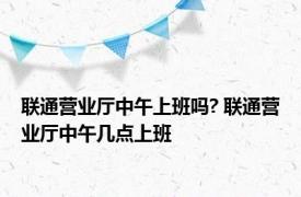 联通营业厅中午上班吗? 联通营业厅中午几点上班