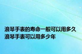 浪琴手表的寿命一般可以用多久 浪琴手表可以用多少年