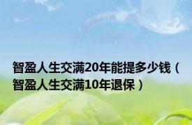 智盈人生交满20年能提多少钱（智盈人生交满10年退保）