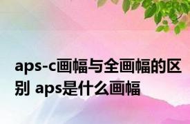 aps-c画幅与全画幅的区别 aps是什么画幅