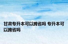 甘肃专升本可以跨省吗 专升本可以跨省吗