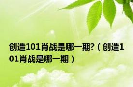 创造101肖战是哪一期?（创造101肖战是哪一期）