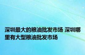 深圳最大的粮油批发市场 深圳哪里有大型粮油批发市场