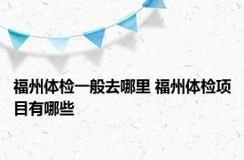 福州体检一般去哪里 福州体检项目有哪些