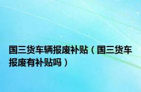 国三货车辆报废补贴（国三货车报废有补贴吗）