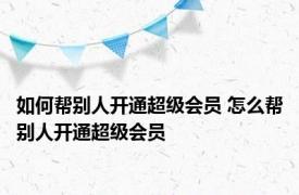 如何帮别人开通超级会员 怎么帮别人开通超级会员