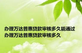 办理万达普惠贷款审核多久能通过 办理万达普惠贷款审核多久