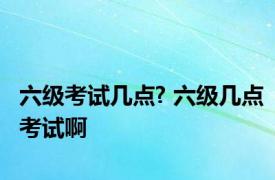 六级考试几点? 六级几点考试啊