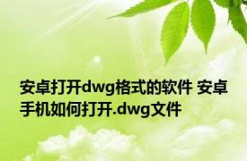 安卓打开dwg格式的软件 安卓手机如何打开.dwg文件