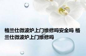 格兰仕微波炉上门维修吗安全吗 格兰仕微波炉上门维修吗