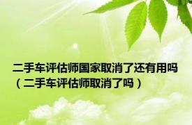 二手车评估师国家取消了还有用吗（二手车评估师取消了吗）