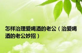 怎样治理爱喝酒的老公（治爱喝酒的老公妙招）